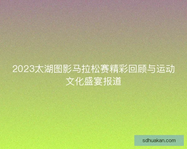 2023太湖图影马拉松赛精彩回顾与运动文化盛宴报道
