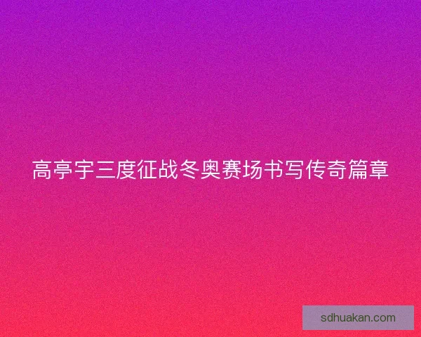 高亭宇三度征战冬奥赛场书写传奇篇章