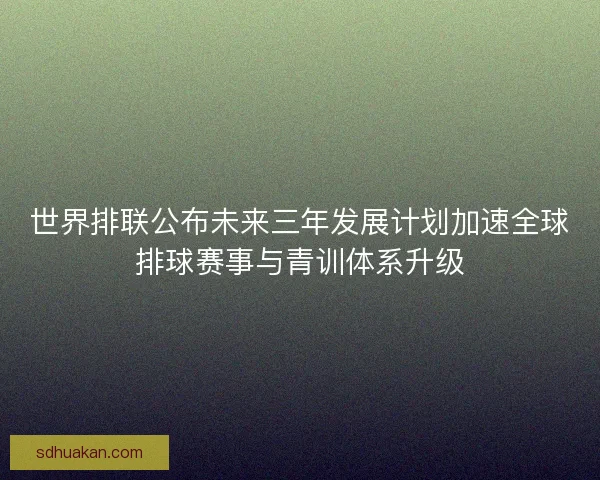 世界排联公布未来三年发展计划加速全球排球赛事与青训体系升级