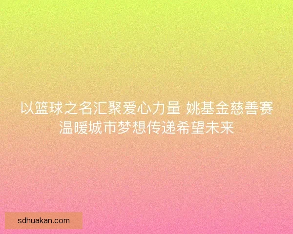以篮球之名汇聚爱心力量 姚基金慈善赛温暖城市梦想传递希望未来