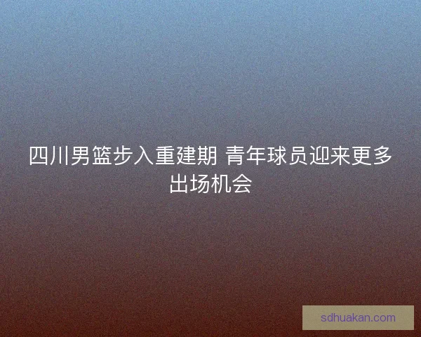 四川男篮步入重建期 青年球员迎来更多出场机会
