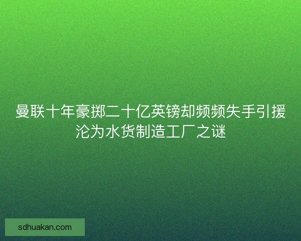 曼联十年豪掷二十亿英镑却频频失手引援沦为水货制造工厂之谜
