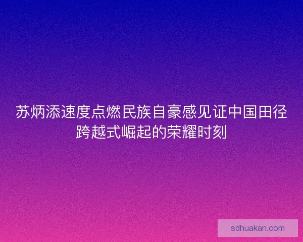 苏炳添速度点燃民族自豪感见证中国田径跨越式崛起的荣耀时刻