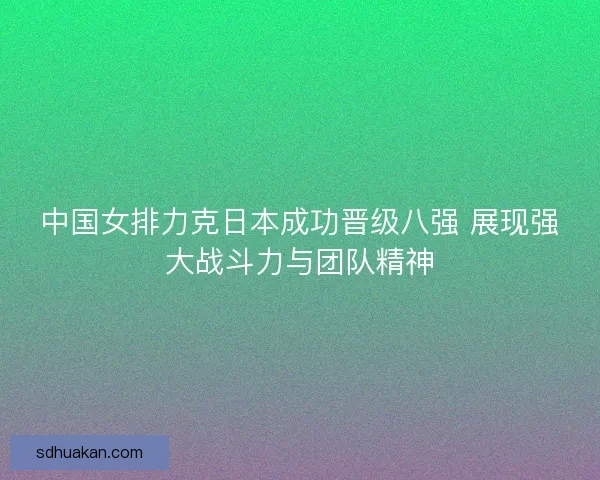 中国女排力克日本成功晋级八强 展现强大战斗力与团队精神