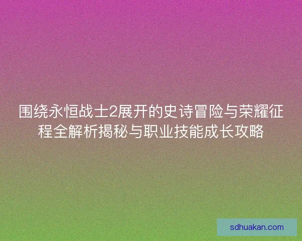 围绕永恒战士2展开的史诗冒险与荣耀征程全解析揭秘与职业技能成长攻略